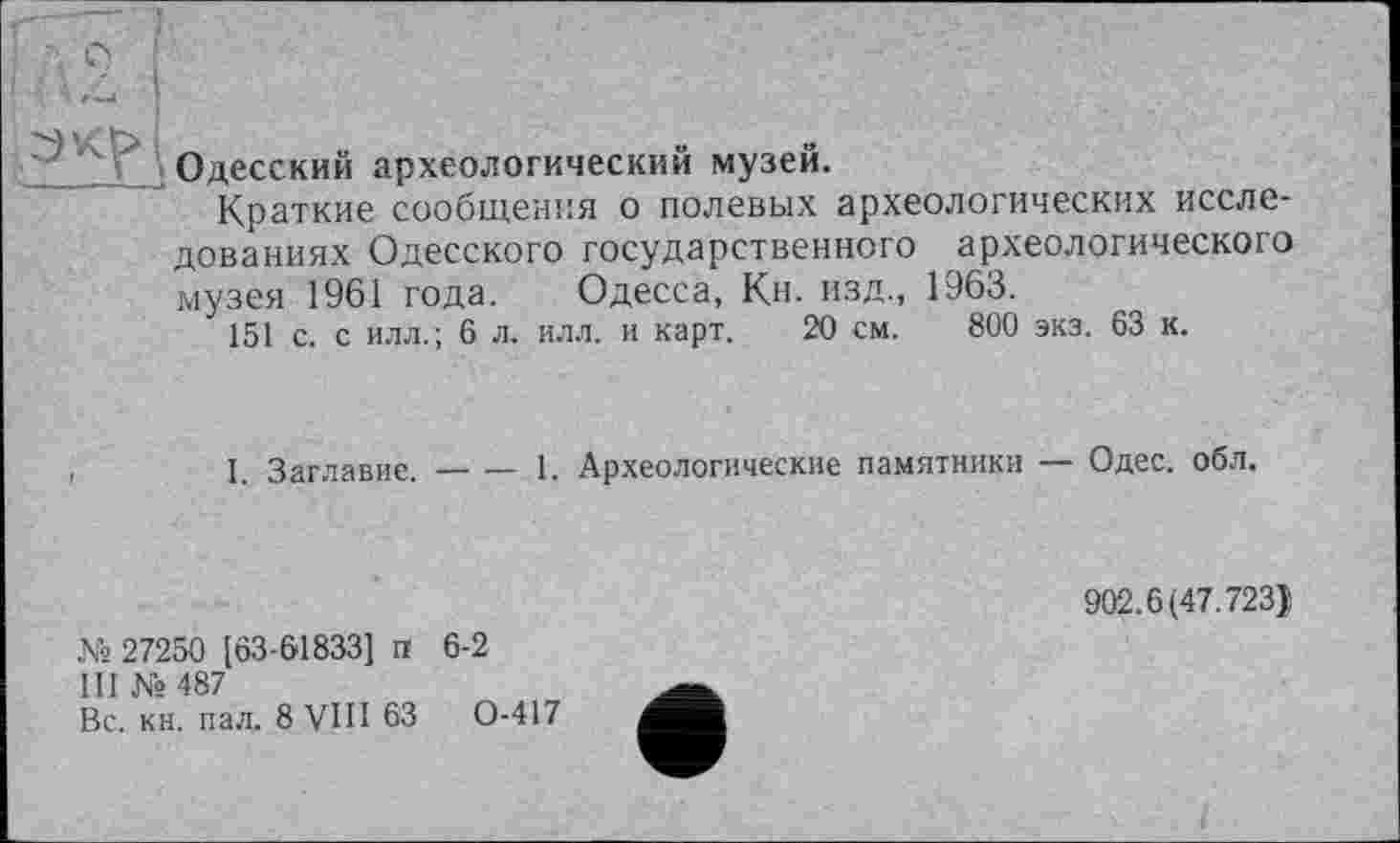 ﻿
Одесский археологический музей.
Краткие сообщения о полевых археологических исследованиях Одесского государственного археологического музея 1961 года. Одесса, Кн. изд., 1963.
151 с. с илл.; 6 л. илл. и карт. 20 см. 800 экз. 63 к.
I. Заглавие.-----1. Археологические памятники — Одес. обл.
№ 27250 [63-61833] п 6-2
III № 487
Вс. кн. пал. 8 VIII 63	0-417
902.6(47.723)